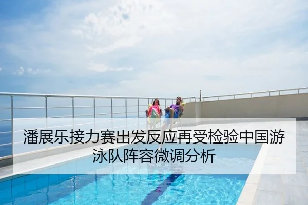 潘展乐接力赛出发反应再受检验中国游泳队阵容微调分析